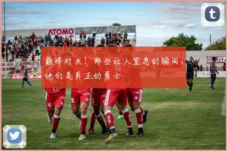 巅峰对决！那些让人窒息的瞬间，他们是真正的勇士