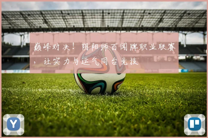 巅峰对决！阴阳师百闻牌职业联赛，让实力与运气同台竞技